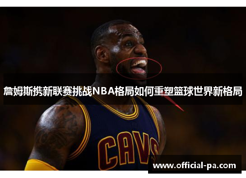 詹姆斯携新联赛挑战NBA格局如何重塑篮球世界新格局 詹姆斯携新联赛挑战NBA格局如何重塑篮球世界新格局