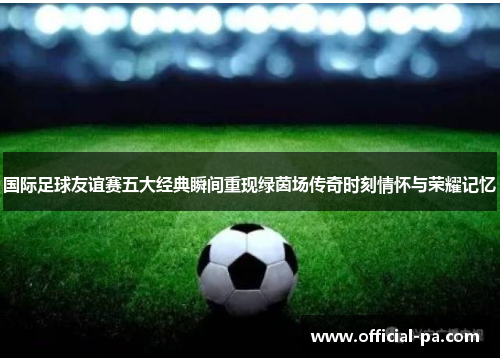 国际足球友谊赛五大经典瞬间重现绿茵场传奇时刻情怀与荣耀记忆 国际足球友谊赛五大经典瞬间重现绿茵场传奇时刻情怀与荣耀记忆