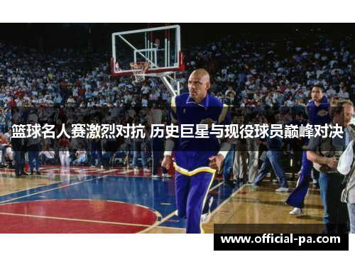 篮球名人赛激烈对抗 历史巨星与现役球员巅峰对决