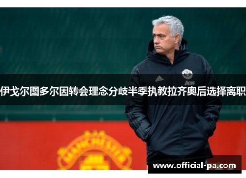 伊戈尔图多尔因转会理念分歧半季执教拉齐奥后选择离职 伊戈尔图多尔因转会理念分歧半季执教拉齐奥后选择离职